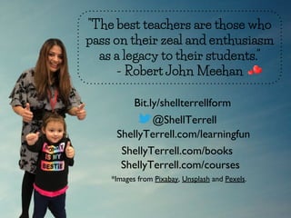 "The best teachers are those who
pass on their zeal and enthusiasm
as a legacy to their students."
- Robert John Meehan
@ShellTerrell
ShellyTerrell.com/learningfun
ShellyTerrell.com/books
*Images from Pixabay, Unsplash and Pexels.
Bit.ly/shellterrellform
ShellyTerrell.com/courses
 