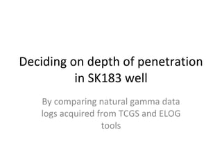 Deciding on depth of penetration in SK183 well By comparing natural gamma data logs acquired from TCGS and ELOG tools 