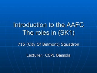 Introduction to the AAFC The roles in (SK1) 715 (City Of Belmont) Squadron Lecturer: CCPL Bassola 