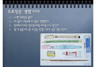 나쁜 드로잉은 없다
더 많이 그릴수록 더 많이 경험한다
완벽에 대한 집착을 버릴 때 용기가 생긴다
할 수 있을 때, 할 수 있는 만큼, 그리고 싶은 것을 그린다
 