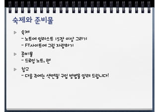 숙제
- 노트에 일러스트 15장 이상 그리기
- FT사이트에 그림 자랑하기
준비물
- 드로잉 노트, 펜
참고
- 다음 주에는 색연필 구입 방법을 알려 드립니다!
 