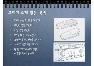 주변(책상위)을 둘러 본다
구입한 것을 그린다
작은 것을 그린다
매일 쓰는 것을 그린다
추억의 물건, 장소를 그린다
가지고 싶은 것을 그린다
당장 그리기 어려우면
사진을 찍어 놓는다
 