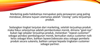 Marketing pada hakikatnya merupakan pola penawaran yang paling
mendasar, dimana tujuan utamanya adalah "closing" yaitu terjualnya
produk.
Sedangkan tingkat lanjutan dari marketing, setelah terjualnya produk
maka fokus selanjutnya adalah pembentukan merek, dimana "goal-nya"
bukan lagi sekadar terjualnya produk, melainkan "repeat customer"
sebagai pondasi pembangunan merek, kemudian status customer naik
kelas sebagai klien, bahkan laywer/advocate atau sebagai pembela
produk secara sukarela, bahkan sampai kepada tingkatan customer
sebagai partner.
 
