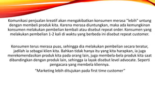 Komunikasi penjualan kreatif akan mengakibatkan konsumen merasa "lebih" untung
dengan membeli produk kita. Karena merasa diuntungkan, maka ada kemungkinan
konsumen melakukan pembelian kembali atau disebut repeat order. Konsumen yang
melakukan pembelian 1-2 kali di waktu yang berbeda ini disebut repeat customer.
Konsumen terus merasa puas, sehingga dia melakukan pembelian secara teratur,
jadilah ia sebagai klien kita. Bahkan tidak hanya itu yang kita harapkan, ia juga
merekomendasikan produk kita pada orang lain, juga membela-bela produk kita saat
dibandingkan dengan produk lain, sehingga ia layak disebut level advocate. Seperti
pengacara yang membela kliennya.
“Marketing lebih ditujukan pada first time customer”
 