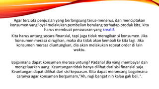 Agar tercipta penjualan yang berlangsung terus-menerus, dan menciptakan
konsumen yang loyal melakukan pembelian berulang terhadap produk kita, kita
harus membuat penawaran yang kreatif.
Kita harus untung secara finansial, tapi juga tidak merugikan si konsumen. Jika
konsumen merasa dirugikan, maka dia tidak akan kembali ke kita lagi. Jika
konsumen merasa diuntungkan, dia akan melakukan repeat order di lain
waktu.
Bagaimana dapat konsumen merasa untung? Padahal dia yang membayar dan
mengeluarkan uang. Keuntungan tidak hanya dilihat dari sisi finansial saja.
Keuntungan dapat dilihat dari sisi kepuasan. Kita dapat merancang bagaimana
caranya agar konsumen bergumam,"Ah, rugi banget nih kalau gak beli.".
 