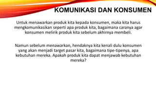 KOMUNIKASI DAN KONSUMEN
Untuk menawarkan produk kita kepada konsumen, maka kita harus
mengkomunikasikan seperti apa produk kita, bagaimana caranya agar
konsumen melirik produk kita sebelum akhirnya membeli.
Namun sebelum menawarkan, hendaknya kita kenali dulu konsumen
yang akan menjadi target pasar kita, bagaimana tipe-tipenya, apa
kebutuhan mereka. Apakah produk kita dapat menjawab kebutuhan
mereka?
 