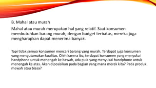 B. Mahal atau murah
Mahal atau murah merupakan hal yang relatif. Saat konsumen
membutuhkan barang murah, dengan budget terbatas, mereka juga
mengharapkan dapat menerima banyak.
Tapi tidak semua konsumen mencari barang yang murah. Terdapat juga konsumen
yang mengutamakan kualitas. Oleh karena itu, terdapat konsumen yang menyukai
handphone untuk menengah ke bawah, ada pula yang menyukai handphone untuk
menengah ke atas. Akan diposisikan pada bagian yang mana merek kita? Pada produk
mewah atau biasa?
 