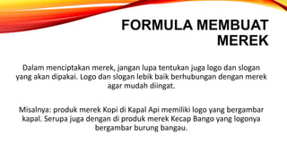 FORMULA MEMBUAT
MEREK
Dalam menciptakan merek, jangan lupa tentukan juga logo dan slogan
yang akan dipakai. Logo dan slogan lebik baik berhubungan dengan merek
agar mudah diingat.
Misalnya: produk merek Kopi di Kapal Api memiliki logo yang bergambar
kapal. Serupa juga dengan di produk merek Kecap Bango yang logonya
bergambar burung bangau.
 