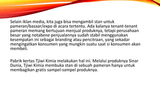 Selain iklan media, kita juga bisa mengambil stan untuk
pameran/bazaar/expo di acara tertentu. Ada kalanya tenant-tenant
pameran memang bertujuan menjual produknya, tetapi perusahaan
besar yang notabene penjualannya sudah stabil menggunakan
kesempatan ini sebagai branding atau pencitraan, yang sekadar
mengingatkan konsumen yang mungkin suatu saat si konsumen akan
membeli.
Pabrik kertas Tjiwi Kimia melakukan hal ini. Melalui produknya Sinar
Dunia, Tjiwi Kimia membuka stan di sebuah pameran hanya untuk
membagikan gratis sampel-sampel produknya.
 