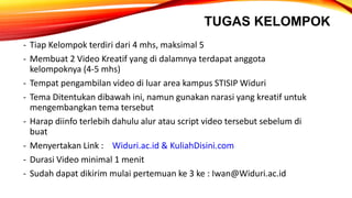 TUGAS KELOMPOK
- Tiap Kelompok terdiri dari 4 mhs, maksimal 5
- Membuat 2 Video Kreatif yang di dalamnya terdapat anggota
kelompoknya (4-5 mhs)
- Tempat pengambilan video di luar area kampus STISIP Widuri
- Tema Ditentukan dibawah ini, namun gunakan narasi yang kreatif untuk
mengembangkan tema tersebut
- Harap diinfo terlebih dahulu alur atau script video tersebut sebelum di
buat
- Menyertakan Link : Widuri.ac.id & KuliahDisini.com
- Durasi Video minimal 1 menit
- Sudah dapat dikirim mulai pertemuan ke 3 ke : Iwan@Widuri.ac.id
 