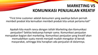 MARKETING VS
KOMUNIKASI PENJUALAN KREATIF
“First time customer adalah konsumen yang awalnya belum pernah
membeli produk kita kemudian membeli produk kita untuk pertama kali”
Apakah kita masih rancu dengan istilah Marketing dan Komunikasi
penjualan? Sekilas keduanya hampir sama. Komunikasi penjualan
merupakan bagian dari marketing. Komunikasi penjualan yang kreatif akan
memudahkan suatu merek menjadi mudah mengakar di benak
masyarakat, sehingga kita harapkan ada penjualan di dalamnya.
 