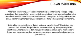 TUJUAN MARKETING
American Marketing Association mendefinisikan marketing sebagai fungsi
organisasi dan serangkaian proses untuk menciptakan, mengomunikasikan, dan
memberikan nilai kepada customer dan untuk mengelola hubungan konsumen
dengan cara yang menguntungkan organisasi dan pemangku kepentingannya.
Sedangkan menurut Hasan, dalam bukunya yang berjudul "Marketing dan
Kasus-kasus Pilihan“ berpendapat, bahwa marketing merupakan proses
identifikasi, menciptakan, dan mengkomunikasikan nilai, serta memelihara
hubungan yang memuaskan konsumen untuk memaksimalkan keuntungan
perusahaan.
 