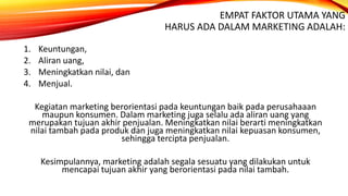 EMPAT FAKTOR UTAMA YANG
HARUS ADA DALAM MARKETING ADALAH:
1. Keuntungan,
2. Aliran uang,
3. Meningkatkan nilai, dan
4. Menjual.
Kegiatan marketing berorientasi pada keuntungan baik pada perusahaaan
maupun konsumen. Dalam marketing juga selalu ada aliran uang yang
merupakan tujuan akhir penjualan. Meningkatkan nilai berarti meningkatkan
nilai tambah pada produk dan juga meningkatkan nilai kepuasan konsumen,
sehingga tercipta penjualan.
Kesimpulannya, marketing adalah segala sesuatu yang dilakukan untuk
mencapai tujuan akhir yang berorientasi pada nilai tambah.
 