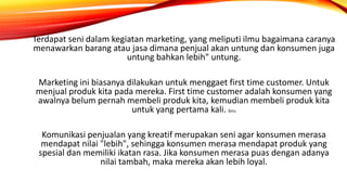 Terdapat seni dalam kegiatan marketing, yang meliputi ilmu bagaimana caranya
menawarkan barang atau jasa dimana penjual akan untung dan konsumen juga
untung bahkan lebih" untung.
Marketing ini biasanya dilakukan untuk menggaet first time customer. Untuk
menjual produk kita pada mereka. First time customer adalah konsumen yang
awalnya belum pernah membeli produk kita, kemudian membeli produk kita
untuk yang pertama kali. biru
Komunikasi penjualan yang kreatif merupakan seni agar konsumen merasa
mendapat nilai "lebih", sehingga konsumen merasa mendapat produk yang
spesial dan memiliki ikatan rasa. Jika konsumen merasa puas dengan adanya
nilai tambah, maka mereka akan lebih loyal.
 