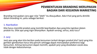 PEMBENTUKAN BRANDING MERUPAKAN
BAGIAN DARI KEGIATAN MARKETING
Branding merupakan cara agar nilai "lebih" itu diwujudkan. Ada 4 hal yang perlu dimiliki
dalam branding ini, yaitu sebagai berikut:
1. Kepribadian
Kita harus memiliki produk yang memiliki kepribadian Apa yang kita inginkan dalam
produk itu. Sifat apa yang ingin ditonjolkan. Apakah senang, serius, atau lucu?
2. Janji
Janji apa yang akan kita berikan pada konsumen terkait dengan produk kita? Janji yang kita
gembor-gemborkan harus kita penuhi sehingga dapat menciptakan preferensi bagi
konsumen. Artinya konsumen dapat memilih, apakah janji yang disediakan cocok atau
tidak dengan kebutuhannya.
 