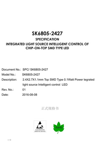 1 / 12
正式规格书
ELECTROSTATIC
SENSITIVE DEVICES
SK6805-2427
SPECIFICATION
INTEGRATED LIGHT SOURCE INTELLIGENT CONTROL OF
CHIP-ON-TOP SMD TYPE LED
Document No.: SPC/ SK6805-2427
Model No.: SK6805-2427
Description: 2.4X2.7X1.1mm Top SMD Type 0.1Watt Power tegrated
light source Intelligent control LED
Rev. No.: 01
Date: 2016-08-08
 
