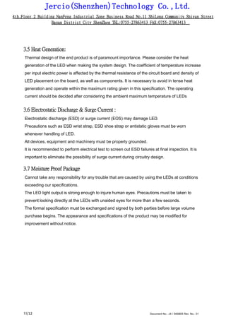 Jercio(Shenzhen)Technology Co.,Ltd.
4th.Floor 2 Building NanFeng Industrial Zone Business Road No.11 ShiLong Community Shiyan Street
Baoan District City ShenZhen TEL:0755-27863413 FAX:0755-27863413
/12 Document No.: JX / SK6805 Rev. No.: 0111
3.5 Heat Generation:
Thermal design of the end product is of paramount importance. Please consider the heat
generation of the LED when making the system design. The coefficient of temperature increase
per input electric power is affected by the thermal resistance of the circuit board and density of
LED placement on the board, as well as components. It is necessary to avoid in tense heat
generation and operate within the maximum rating given in this specification. The operating
current should be decided after considering the ambient maximum temperature of LEDs
3.6 Electrostatic Discharge & Surge Current :
Electrostatic discharge (ESD) or surge current (EOS) may damage LED.
Precautions such as ESD wrist strap, ESD shoe strap or antistatic gloves must be worn
whenever handling of LED.
All devices, equipment and machinery must be properly grounded.
It is recommended to perform electrical test to screen out ESD failures at final inspection. It is
important to eliminate the possibility of surge current during circuitry design.
3.7 Moisture Proof Package
Cannot take any responsibility for any trouble that are caused by using the LEDs at conditions
exceeding our specifications.
The LED light output is strong enough to injure human eyes. Precautions must be taken to
prevent looking directly at the LEDs with unaided eyes for more than a few seconds.
The formal specification must be exchanged and signed by both parties before large volume
purchase begins. The appearance and specifications of the product may be modified for
improvement without notice.
 