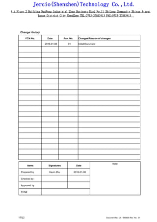 Jercio(Shenzhen)Technology Co.,Ltd.
4th.Floor 2 Building NanFeng Industrial Zone Business Road No.11 ShiLong Community Shiyan Street
Baoan District City ShenZhen TEL:0755-27863413 FAX:0755-27863413
/12 Document No.: JX / SK6805 Rev. No.: 0112
Change History
FCN No. Date Rev. No. Changes/Reason of changes
2016-01-08 01 Initial Document
Items Signatures Date
Note
Prepared by Kevin Zhu 2016-01-08
Checked by
Approved by
FCN#
 