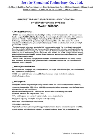 Jercio(Shenzhen)Technology Co.,Ltd.
4th.Floor 2 Building NanFeng Industrial Zone Business Road No.11 ShiLong Community Shiyan Street
Baoan District City ShenZhen TEL:0755-27863413 FAX:0755-27863413
/12 Document No.: JX / SK6805 Rev. No.: 012
INTEGRATED LIGHT SOURCE INTELLIGENT CONTROL
OF CHIP-ON-TOP SMD TYPE LED
Model: SK6805
1. Product Overview :
SK6805 is a smart LED control circuit and light emitting circuit in one controlled LED source, which
has the shape of a 5050 LED chip. Each lighting element is a pixel, and the intensities of the pixels are
contained within the intelligent digital interface input. The output is driven by patented PWM
technology, which effectively guarantees high consistency of the color of the pixels. The control
circuit consists of a signal shaping amplification circuit, a built-in constant current circuit, and a high
precision RC oscillator.
The data protocol being used is unipolar NRZ communication mode. The 24-bit data is transmitted
from the controller to DIN of the first element, and if it is accepted it is extracted pixel to pixel. After an
internal data latch, the remaining data is passed through the internal amplification circuit and sent out
on the DO port to the remaining pixels. The pixel is reset after the end of DIN. Using automatic shaping
forwarding technology makes the number of cascaded pixels without signal transmission only limited
by signal transmission speed.
The LED has a low driving voltage (which allows for environmental protection and energy saving),
high brightness, scattering angle, good consistency, low power, and long life. The control circuit is
integrated in the LED above.
2. Main Application Field:
● Full color LED string light, LED full color module, LED super hard and soft lights, LED guardrail tube,
LED appearance / scene lighting
● LED point light, LED pixel screen, LED shaped screen, a variety of electronic products,
electrical equipment etc..
3. Description:
● Top SMD internal integrated high quality external control line serial cascade constant current IC;
● control circuit and the RGB chip in SMD 5050 components, to form a complete control of pixel, color
mixing uniformity and consistency;
●built-in data shaping circuit, a pixel signal is received after wave shaping and output
waveform distortion will not guarantee a line;
●The built-in power on reset and reset circuit, the power does not work;
●gray level adjusting circuit (256 level gray scale adjustable);
● red drive special treatment, color balance;
● line data transmission;
● plastic forward strengthening technology, the transmission distance between two points over 10M;
●Using a typical data transmission frequency of 800 Kbps, when the refresh rate of 30 frames per sec
 