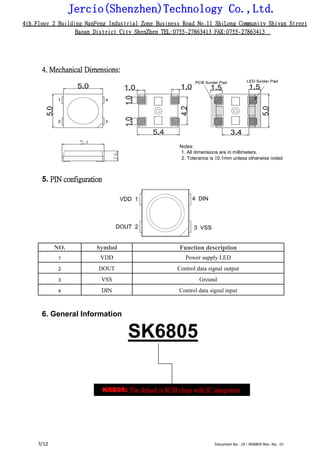 Jercio(Shenzhen)Technology Co.,Ltd.
4th.Floor 2 Building NanFeng Industrial Zone Business Road No.11 ShiLong Community Shiyan Street
Baoan District City ShenZhen TEL:0755-27863413 FAX:0755-27863413
/12 Document No.: JX / SK6805 Rev. No.: 013
4. Mechanical Dimensions:
Notes:
1. All dimensions are in millimeters.
2. Tolerance is ±0.1mm unless otherwise noted
5. PIN configuration
NO. Symbol Function description
1 VDD Power supply LED
2 DOUT Control data signal output
3 VSS Ground
4 DIN Control data signal input
6. General Information
SK6805
SK6805: The default is RGB chips with IC integration
 