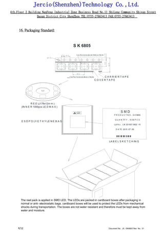 Jercio(Shenzhen)Technology Co.,Ltd.
4th.Floor 2 Building NanFeng Industrial Zone Business Road No.11 ShiLong Community Shiyan Street
Baoan District City ShenZhen TEL:0755-27863413 FAX:0755-27863413
/12 Document No.: JX / SK6805 Rev. No.: 018
16. Packaging Standard:
S K 6805
C A TH O D E ID E N TIFIC A TIO N
T A P E F E E D D IR E C TIO N C A R R IE R T A P E
C O V E R T A P E
R E E L(178x12m m )
(IN N E R 1000pcs LE D M A X )
S M D
P R O D U C T N O .: S K 6805
E S D P O LY E T H Y LE N E B A G
Q U A N TIT Y .: 10 00 P C S
Lot N o .: LW 201507 0902 -10
D A TE :2015 -07 -09
LA B E L S K E T C H IN G
The reel pack is applied in SMD LED. The LEDs are packed in cardboard boxes after packaging in
normal or anti- electrostatic bags. cardboard boxes will be used to protect the LEDs from mechanical
shocks during transportation. The boxes are not water resistant and therefore must be kept away from
water and moisture.
 
