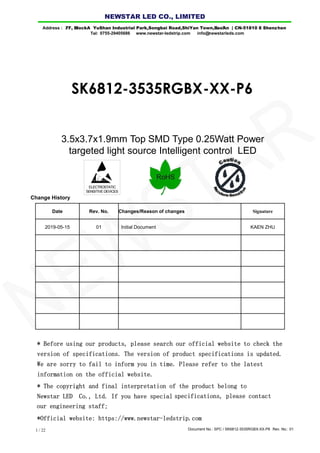 Document No.: SPC / SK6812-3535RGBX-XX-P6 Rev. No.: 011 / 22
ELECTROSTATIC
SENSITIVE DEVICES
3.5x3.7x1.9mm Top SMD Type 0.25Watt Power
targeted light source Intelligent control LED
Date Rev. No. Changes/Reason of changes Signature
2019-05-15 01 Initial Document KAEN ZHU
Change History
SK6812-3535RGBX-XX-P6
* Before using our products, please search our official website to check the
version of specifications. The version of product specifications is updated.
We are sorry to fail to inform you in time. Please refer to the latest
information on the official website.
* The copyright and final interpretation of the product belong to
Newstar LED Co., Ltd. If you have special specifications, please contact
*Official website: https://www.newstar-ledstrip.com
Address : 7/ F, Bl l ock A YuShan Industrial Park ,Songb ai Road,ShiYan Town,B ao'An | CN-5 1810 8 Shenz hen
Tel: 0755-29405686 www.newstar-ledstrip.com info@ newstarleds.com
NEW STAR LED CO., LIMITED
NEWSTAR
our engineering staff;
 