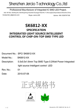 Document No.: SPC / SK6812-XX Rev. No.: 011 / 12
ELECTROSTATIC
SENSITIVE DEVICES
SK6812-XX
SPECIFICATION
INTEGRATED LIGHT SOURCE INTELLIGENT
CONTROL OF CHIP-ON-TOP SMD TYPE LED
Document No.: SPC/ SK6812-XX
Model No.: SK6812-XX
Description: 5.5x5.0x1.6mm Top SMD Type 0.2Watt Power Integrated
light source Intelligent control LED
Rev. No.: 01
Date: 2015-07-08
Ｓｈｅｎｚｈｅｎ　Ｊｅｒｃｉｏ　Ｔｅｃｈｎｏｌｏｇｙ　Ｃｏ．，ｌｔｄ
Professional Maunfacturer of Integrated IC SMD LED Project.
Add: 4th floor, Building No.2,Nanfengcheng Industrial Chuangye Road No.11,ShiLongZai,Shiyan,Baoan,Shenzhen,China
Contact:bill_xt@Jercio.com Iphone: +86-13530747106Skype: Jercio LED
 