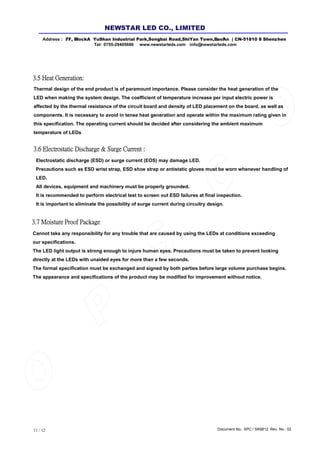 Document No.: SPC / SK6812 Rev. No.: 0211 / 12
3.7 Moisture Proof Package
Thermal design of the end product is of paramount importance. Please consider the heat generation of the
LED when making the system design. The coefficient of temperature increase per input electric power is
affected by the thermal resistance of the circuit board and density of LED placement on the board, as well as
components. It is necessary to avoid in tense heat generation and operate within the maximum rating given in
this specification. The operating current should be decided after considering the ambient maximum
temperature of LEDs
3.5 Heat Generation:
3.6 Electrostatic Discharge & Surge Current :
Electrostatic discharge (ESD) or surge current (EOS) may damage LED.
Precautions such as ESD wrist strap, ESD shoe strap or antistatic gloves must be worn whenever handling of
LED.
All devices, equipment and machinery must be properly grounded.
It is recommended to perform electrical test to screen out ESD failures at final inspection.
It is important to eliminate the possibility of surge current during circuitry design.
Cannot take any responsibility for any trouble that are caused by using the LEDs at conditions exceeding
our specifications.
The LED light output is strong enough to injure human eyes. Precautions must be taken to prevent looking
directly at the LEDs with unaided eyes for more than a few seconds.
The formal specification must be exchanged and signed by both parties before large volume purchase begins.
The appearance and specifications of the product may be modified for improvement without notice.
Address : 7/ F, Bl l ock A YuShan Industrial Park ,Songb ai Road,ShiYan Town,B ao'An | CN-5 1810 8 Shenz hen
Tel: 0755-29405686 www.newstarleds.com info@ newstarleds.com
NEW STAR LED CO., LIMITED
 