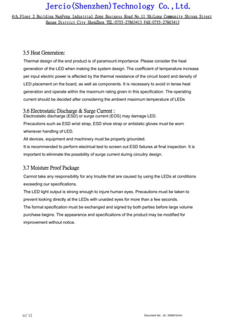 Jercio(Shenzhen)Technology Co.,Ltd.
4th.Floor 2 Building NanFeng Industrial Zone Business Road No.11 ShiLong Community Shiyan Street
Baoan District City ShenZhen TEL:0755-27863413 FAX:0755-27863413
/ 12 Document No.: JX / SK6812mini11
3.5 Heat Generation:
Thermal design of the end product is of paramount importance. Please consider the heat
generation of the LED when making the system design. The coefficient of temperature increase
per input electric power is affected by the thermal resistance of the circuit board and density of
LED placement on the board, as well as components. It is necessary to avoid in tense heat
generation and operate within the maximum rating given in this specification. The operating
current should be decided after considering the ambient maximum temperature of LEDs
3.6 Electrostatic Discharge & Surge Current :
Electrostatic discharge (ESD) or surge current (EOS) may damage LED.
Precautions such as ESD wrist strap, ESD shoe strap or antistatic gloves must be worn
whenever handling of LED.
All devices, equipment and machinery must be properly grounded.
It is recommended to perform electrical test to screen out ESD failures at final inspection. It is
important to eliminate the possibility of surge current during circuitry design.
3.7 Moisture Proof Package
Cannot take any responsibility for any trouble that are caused by using the LEDs at conditions
exceeding our specifications.
The LED light output is strong enough to injure human eyes. Precautions must be taken to
prevent looking directly at the LEDs with unaided eyes for more than a few seconds.
The formal specification must be exchanged and signed by both parties before large volume
purchase begins. The appearance and specifications of the product may be modified for
improvement without notice.
 