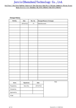 Jercio(Shenzhen)Technology Co.,Ltd.
4th.Floor 2 Building NanFeng Industrial Zone Business Road No.11 ShiLong Community Shiyan Street
Baoan District City ShenZhen TEL:0755-27863413 FAX:0755-27863413
/ 12 Document No.: JX / SK6812mini12
Change History
FCN No. Date Rev. No. Changes/Reason of changes
2015-07-22 01 Initial Document
Items Signatures Date
Note
Prepared by Kevin Zhu 2015-07-22
Checked by
Approved by
FCN#
 
