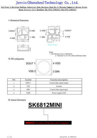 Jercio(Shenzhen)Technology Co.,Ltd.
4th.Floor 2 Building NanFeng Industrial Zone Business Road No.11 ShiLong Community Shiyan Street
Baoan District City ShenZhen TEL:0755-27863413 FAX:0755-27863413
/ 12 Document No.: JX / SK6812mini3
4. Mechanical Dimensions:
Notes:
1. All dimensions are in millimeters.
2. Tolerance is ±0.1mm unless otherwise noted
5. PIN configuration
NO. Symbol Function description
1 DOUT Control data signal output
2 VSS Ground
3 DIN Control data signal input
4 VDD Power supply LED
6. General Information
SK6812MINI
SK6812: The default is RGB chips with IC integration
 
