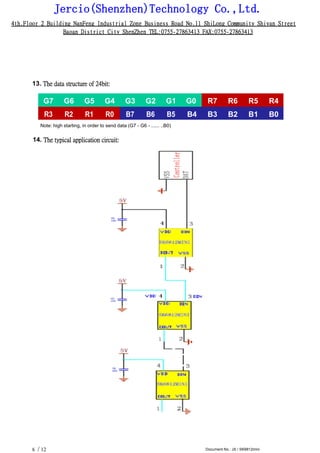 Jercio(Shenzhen)Technology Co.,Ltd.
4th.Floor 2 Building NanFeng Industrial Zone Business Road No.11 ShiLong Community Shiyan Street
Baoan District City ShenZhen TEL:0755-27863413 FAX:0755-27863413
/ 12 Document No.: JX / SK6812mini6
13. The data structure of 24bit:
G7 G6 G5 G4 G3 G2 G1 G0 R7 R6 R5 R4
R3 R2 R1 R0 B7 B6 B5 B4 B3 B2 B1 B0
Note: high starting, in order to send data (G7 - G6 - ...... ..B0)
14. The typical application circuit:
 