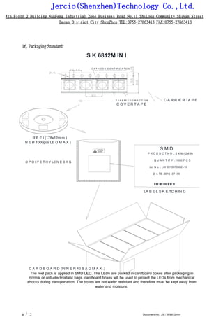 Jercio(Shenzhen)Technology Co.,Ltd.
4th.Floor 2 Building NanFeng Industrial Zone Business Road No.11 ShiLong Community Shiyan Street
Baoan District City ShenZhen TEL:0755-27863413 FAX:0755-27863413
/ 12 Document No.: JX / SK6812mini8
16. Packaging Standard:
S K 6812M IN I
C A T H O D E ID E N T IF IC A TIO N
T A P E FE E D D IR E C T IO N C A R R IE R TA P E
C O V E R T A P E
R E E L(178x12m m )
N E R 1000pcs LE D M A X )
D P O LY E T H Y LE N E B A G
S M D
P R O D U C T N O .: S K 6812M IN
I Q U A N T IT Y .: 1000 P C S
Lot N o .: LW 2015070902 -10
D A TE :2015 -07 -09
LA B E L S K E TC H IN G
C A R D B O A R D (IN N E R 40 B A G M A X .)
The reel pack is applied in SMD LED. The LEDs are packed in cardboard boxes after packaging in
normal or anti-electrostatic bags. cardboard boxes will be used to protect the LEDs from mechanical
shocks during transportation. The boxes are not water resistant and therefore must be kept away from
water and moisture.
 