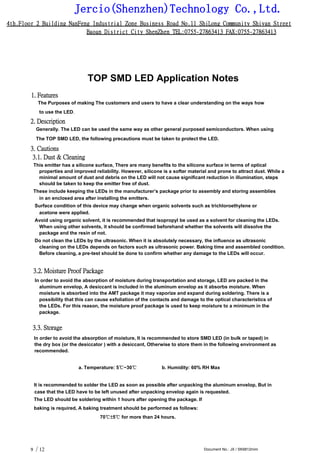 Jercio(Shenzhen)Technology Co.,Ltd.
4th.Floor 2 Building NanFeng Industrial Zone Business Road No.11 ShiLong Community Shiyan Street
Baoan District City ShenZhen TEL:0755-27863413 FAX:0755-27863413
/ 12 Document No.: JX / SK6812mini9
TOP SMD LED Application Notes
1. Features
The Purposes of making The customers and users to have a clear understanding on the ways how
to use the LED.
2. Description
Generally. The LED can be used the same way as other general purposed semiconductors. When using
The TOP SMD LED, the following precautions must be taken to protect the LED.
3. Cautions
3.1. Dust & Cleaning
This emitter has a silicone surface, There are many benefits to the silicone surface in terms of optical
properties and improved reliability. However, silicone is a softer material and prone to attract dust. While a
minimal amount of dust and debris on the LED will not cause significant reduction in illumination, steps
should be taken to keep the emitter free of dust.
These include keeping the LEDs in the manufacturer’s package prior to assembly and storing assemblies
in an enclosed area after installing the emitters.
Surface condition of this device may change when organic solvents such as trichloroethylene or
acetone were applied.
Avoid using organic solvent, it is recommended that isopropyl be used as a solvent for cleaning the LEDs.
When using other solvents, it should be confirmed beforehand whether the solvents will dissolve the
package and the resin of not.
Do not clean the LEDs by the ultrasonic. When it is absolutely necessary, the influence as ultrasonic
cleaning on the LEDs depends on factors such as ultrasonic power. Baking time and assembled condition.
Before cleaning, a pre-test should be done to confirm whether any damage to the LEDs will occur.
3.2. Moisture Proof Package
In order to avoid the absorption of moisture during transportation and storage, LED are packed in the
aluminum envelop, A desiccant is included in the aluminum envelop as it absorbs moisture. When
moisture is absorbed into the AMT package it may vaporize and expand during soldering. There is a
possibility that this can cause exfoliation of the contacts and damage to the optical characteristics of
the LEDs. For this reason, the moisture proof package is used to keep moisture to a minimum in the
package.
3.3. Storage
In order to avoid the absorption of moisture, It is recommended to store SMD LED (in bulk or taped) in
the dry box (or the desiccator ) with a desiccant, Otherwise to store them in the following environment as
recommended.
a. Temperature: 5℃~30℃ b. Humidity: 60% RH Max
It is recommended to solder the LED as soon as possible after unpacking the aluminum envelop, But in
case that the LED have to be left unused after unpacking envelop again is requested.
The LED should be soldering within 1 hours after opening the package. If
baking is required, A baking treatment should be performed as follows:
70℃±5℃ for more than 24 hours.
 