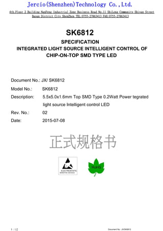 Jercio(Shenzhen)Technology Co.,Ltd.
4th.Floor 2 Building NanFeng Industrial Zone Business Road No.11 ShiLong Community Shiyan Street
Baoan District City ShenZhen TEL:0755-27863413 FAX:0755-27863413
/ 12 Document No.: JX/SK68121
SK6812
SPECIFICATION
INTEGRATED LIGHT SOURCE INTELLIGENT CONTROL OF
CHIP-ON-TOP SMD TYPE LED
Document No.: JX/ SK6812
Model No.: SK6812
Description: 5.5x5.0x1.6mm Top SMD Type 0.2Watt Power tegrated
light source Intelligent control LED
Rev. No.: 02
Date: 2015-07-08
ELECTROSTATIC
SENSITIVE DEVICES
 