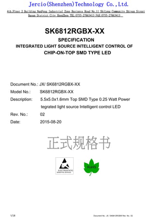 Jercio(Shenzhen)Technology Co.,Ltd.
4th.Floor 2 Building NanFeng Industrial Zone Business Road No.11 ShiLong Community Shiyan Street
Baoan District City ShenZhen TEL:0755-27863413 FAX:0755-27863413
/18 Document No.: JX / SK6812RGBW Rev. No.: 021
SK6812RGBX-XX
SPECIFICATION
INTEGRATED LIGHT SOURCE INTELLIGENT CONTROL OF
CHIP-ON-TOP SMD TYPE LED
Document No.: JX/ SK6812RGBX-XX
Model No.: SK6812RGBX-XX
Description: 5.5x5.0x1.6mm Top SMD Type 0.25 Watt Power
tegrated light source Intelligent control LED
Rev. No.: 02
Date: 2015-08-20
ELECTROSTATIC
SENSITIVE DEVICES
 