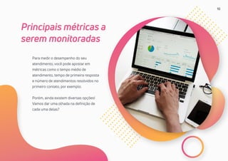 10
Para medir o desempenho do seu
atendimento, você pode apostar em
métricas como o tempo médio de
atendimento, tempo de primeira resposta
e número de atendimentos resolvidos no
primeiro contato, por exemplo.
Porém, ainda existem diversas opções!
Vamos dar uma olhada na definição de
cada uma delas?
Principais métricas a
serem monitoradas
 