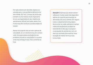 12
De nada adianta ser atendido rápido se a
solução para o seu problema demora uma
eternidade. Por isso, o tempo de resolução
também é uma métrica muito importante
de ser acompanhada em seu relatório de
atendimento. Afinal, com estes dados, fica
muito mais fácil analisar a produtividade da
equipe.
Apesar do suporte não se tratar apenas de
velocidade, se um cliente entrou em contato
você, ele espera pela resolução de seu
problema, dúvida ou solicitação. E o quanto
antes ele conseguir isso, mais contente vai
ficar.
Atenção! Empresas que desenvolvem
softwares muitas vezes não dependem
apenas do suporte para resolver as
demandas dos seus clientes. Em alguns
casos, o departamento de produto
deve entrar em ação, portanto, o tempo
médio de atendimento acabará se
estendendo. A dica aqui é preparar
a sua equipe de atendentes com um
discurso alinhado para explicar essa
situação da melhor forma ao seu
consumidor.
 