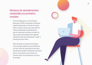 13
First Call Resolution ou First Contact
Resolution (FCR), se traduzido livremente,
significa Resolução no Primeiro Contato.
Como o próprio nome já diz, essa métrica
indica a quantidade de atendimentos
que foi resolvida no primeiro contato. Ou
seja, quantas solicitações seus agentes
resolveram sem que precisassem “jogar” o
cliente para outro setor.
Além de deixar os clientes mais felizes
com a solução rápida de seus problemas,
um bom índice de resolução em primeiro
atendimento também é bastante econômico
para a sua empresa, pois envolve um
número menor de profissionais na busca
da solução.
Número de atendimentos
resolvidos no primeiro
contato
 
