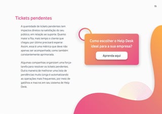 15
A quantidade de tickets pendentes tem
impactos diretos na satisfação do seu
público, em relação ao suporte. Quanto
maior a fila, mais tempo o cliente que
chegou por último precisará esperar.
Assim, essa é uma métrica que deve não
apenas ser acompanhada, como também
constantemente aprimorada.
Algumas companhias organizam uma força-
tarefa para resolver os tickets pendentes.
Outra maneira de melhorar uma lista de
pendências muito longa é automatizando
as operações mais frequentes, por meio de
gatilhos e macros em seu sistema de Help
Desk.
Tickets pendentes
Como escolher o Help Desk
ideal para a sua empresa?
Aprenda aqui
 