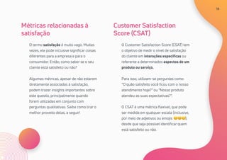 18
O termo satisfação é muito vago. Muitas
vezes, ele pode inclusive significar coisas
diferentes para a empresa e para o
consumidor. Então, como saber se o seu
cliente está satisfeito ou não?
Algumas métricas, apesar de não estarem
diretamente associadas à satisfação,
podem trazer insights importantes sobre
este quesito, principalmente quando
forem utilizadas em conjunto com
perguntas qualitativas. Saiba como tirar o
melhor proveito delas, a seguir!
O Customer Satisfaction Score (CSAT) tem
o objetivo de medir o nível de satisfação
do cliente em interações específicas ou
referente a determinados aspectos de um
produto ou serviço.
Para isso, utilizam-se perguntas como:
“O quão satisfeito você ficou com o nosso
atendimento hoje?” ou “Nosso produto
atendeu as suas expectativas?”.
O CSAT é uma métrica flexível, que pode
ser medida em qualquer escala (inclusive,
por meio de adjetivos ou emojis ☹😐🙂),
desde que seja possível identificar quem
está satisfeito ou não.
Métricas relacionadas à
satisfação
Customer Satisfaction
Score (CSAT)
18
 