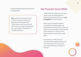 19
O NPS, ou Net Promoter Score, funciona
como um tipo de pesquisa para as
empresas que se preocupam com o grau
de lealdade do seu consumidor.
Porém, alguns pontos de melhoria
no atendimento também podem ser
identificados através da métrica, já que um
tratamento mais empático e personalizado
pode transformar a maneira como o
cliente percebe a sua marca de modo
geral.
Para mensurar o NPS, primeiro é
necessário fazer a pergunta-chave: “Em
uma escala de 0 a 10, o quanto você
nos recomendaria para um amigo ou
familiar?”.
Net Promoter Score (NPS)A média ponderada dessa escala indicará
o resultado final.
Dica: junto com a questão principal,
é comum solicitar ao cliente uma
pergunta de acompanhamento:
“O que motivou você a nos dar essa
nota?”. Assim, ele poderá se expressar
com mais detalhes, oferecendo um
feedback qualitativo.
 