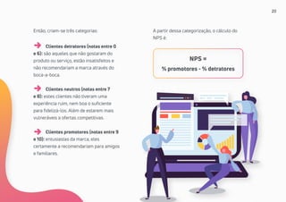 20
Então, criam-se três categorias:
	 Clientes detratores (notas entre 0
e 6): são aqueles que não gostaram do
produto ou serviço, estão insatisfeitos e
não recomendariam a marca através do
boca-a-boca.
	 Clientes neutros (notas entre 7
e 8): estes clientes não tiveram uma
experiência ruim, nem boa o suficiente
para fidelizá-los. Além de estarem mais
vulneráveis a ofertas competitivas.
	 Clientes promotores (notas entre 9
e 10): entusiastas da marca, eles
certamente a recomendariam para amigos
e familiares.
A partir dessa categorização, o cálculo do
NPS é:
NPS =
% promotores - % detratores
 