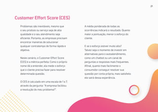 21
Problemas são inevitáveis, mesmo que
o seu produto ou serviço seja de alta
qualidade e o seu atendimento seja
eficiente. Portanto, as empresas precisam
encontrar maneiras de solucionar
qualquer contratempo de forma rápida e
objetiva.
Neste cenário, o Customer Effort Score
(CES) é a métrica perfeita. Como o próprio
nome dá a entender, ela mede o esforço
que o cliente precisa fazer para resolver
determinada questão.
O CES é calculado em uma escala de 1 a 7,
através da pergunta: “A empresa facilitou
a resolução do meu problema?”.
Customer Effort Score (CES)
A média ponderada de todas as
ocorrências indicará o resultado. Quanto
maior a pontuação, menor o esforço do
cliente.
E se o esforço estiver muito alto?
Talvez seja o momento de investir em
alternativas para o autoatendimento,
como um chatbot ou um canal de
perguntas e respostas mais frequentes.
Afinal, quanto mais facilmente o
consumidor conseguir resolver sua
questão por conta própria, mais satisfeito
ele sairá dessa experiência.
 
