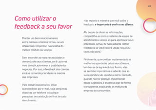 22
Manter um bom relacionamento
entre marcas e clientes tornou-se um
diferencial competitivo na escolha do
melhor produto ou serviço.
Sem entender as reais necessidades e
demanda de seus clientes, será cada vez
mais complicado elevar a qualidade dos
negócios. Por isso, o feedback dos clientes
está se tornando prioridade na maioria
das empresas.
Para tornar isso possível, envie
questionários por e-mail, faça perguntas
objetivas por telefone ou aplique
pesquisas de satisfação ao final de cada
atendimento.
Como utilizar o
feedback a seu favor
Não importa a maneira que você colhe o
feedback, o importante é ouvir o seu cliente.
Ah, depois de obter as informações,
compartilhe-as com o restante da equipe de
atendimento e utilize-as para aprimorar seus
processos. Afinal, de nada adianta colher
feedbacks se você não irá utilizá-los a seu
favor, não acha?
Finalmente, quando tiver implementado as
melhorias apontadas pelos seus clientes,
lembre-se de agradecê-los. Assim, eles
se sentirão importantes e saberão que as
suas opiniões são levadas a sério. Contudo,
quando não for possível implementar
essas sugestões, é essencial agir de forma
transparente, explicando os motivos da
empresa ao consumidor.
22
 
