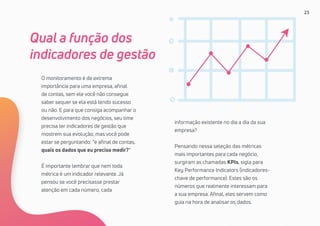 23
O monitoramento é de extrema
importância para uma empresa, afinal
de contas, sem ele você não consegue
saber sequer se ela está tendo sucesso
ou não. E para que consiga acompanhar o
desenvolvimento dos negócios, seu time
precisa ter indicadores de gestão que
mostrem sua evolução, mas você pode
estar se perguntando: “e afinal de contas,
quais os dados que eu preciso medir?”
É importante lembrar que nem toda
métrica é um indicador relevante. Já
pensou se você precisasse prestar
atenção em cada número, cada
Qual a função dos
indicadores de gestão
informação existente no dia a dia da sua
empresa?
Pensando nessa seleção das métricas
mais importantes para cada negócio,
surgiram as chamadas KPIs, sigla para
Key Performance Indicators (indicadores-
chave de performance). Estes são os
números que realmente interessam para
a sua empresa. Afinal, eles servem como
guia na hora de analisar os dados.
 