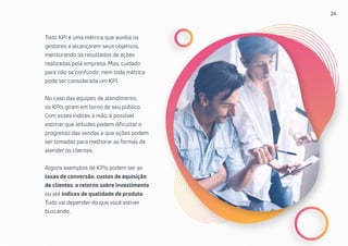 24
Todo KPI é uma métrica que auxilia os
gestores a alcançarem seus objetivos,
mensurando os resultados de ações
realizadas pela empresa. Mas, cuidado
para não se confundir: nem toda métrica
pode ser considerada um KPI.
No caso das equipes de atendimento,
os KPIs giram em torno de seu público.
Com esses índices à mão, é possível
estimar que atitudes podem dificultar o
progresso das vendas e que ações podem
ser tomadas para melhorar as formas de
atender os clientes.
Alguns exemplos de KPIs podem ser as
taxas de conversão, custos de aquisição
de clientes, o retorno sobre investimento
ou até índices de qualidade de produto.
Tudo vai depender do que você estiver
buscando.
 