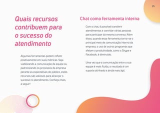 25
Algumas ferramentas podem refletir
positivamente em suas métricas. Seja
viabilizando a comunicação da equipe ou
padronizando os processos da empresa
perante as expectativas do público, estes
recursos são valiosos para alcançar o
sucesso no atendimento. Conheça mais,
a seguir!
Quais recursos
contribuem para
o sucesso do
atendimento
Com o chat, é possível transferir
atendimentos e convidar várias pessoas
para participar da mesma conversa. Além
disso, quando essa ferramenta torna-se o
principal meio de comunicação interna da
empresa, o uso de outros programas que
afetam a produtividade, como o Skype e
Facebook, é diminuído.
Uma vez que a comunicação entre a sua
equipe é mais fluída, o resultado é um
suporte alinhado e ainda mais ágil.
Chat como ferramenta interna
25
 