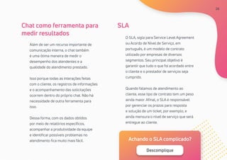26
Além de ser um recurso importante de
comunicação interna, o chat também
é uma ótima maneira de medir o
desempenho dos atendentes e a
qualidade do atendimento prestado.
Isso porque todas as interações feitas
com o cliente, os registros de informações
e o acompanhamento das solicitações
ocorrem dentro do próprio chat. Não há
necessidade de outra ferramenta para
isso.
Dessa forma, com os dados obtidos
por meio de relatórios específicos,
acompanhar a produtividade da equipe
e identificar possíveis problemas no
atendimento fica muito mais fácil.
O SLA, sigla para Service Level Agreement
ou Acordo de Nível de Serviço, em
português, é um modelo de contrato
utilizado por empresas de diversos
segmentos. Seu principal objetivo é
garantir que tudo o que foi acordado entre
o cliente e o prestador de serviços seja
cumprido.
Quando falamos de atendimento ao
cliente, esse tipo de contrato tem um peso
ainda maior. Afinal, o SLA é responsável
por gerenciar os prazos para resposta
e solução de um ticket, por exemplo, e
ainda mensura o nível de serviço que será
entregue ao cliente.
Chat como ferramenta para
medir resultados
SLA
Achando o SLA complicado?
Descomplique
26
 