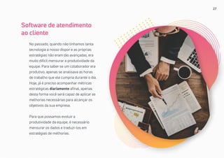 27
No passado, quando não tínhamos tanta
tecnologia a nosso dispor e as próprias
estratégias não eram tão avançadas, era
muito difícil mensurar a produtividade da
equipe. Para saber se um colaborador era
produtivo, apenas se analisava as horas
de trabalho que ele cumpria durante o dia.
Hoje, já é preciso acompanhar métricas
estratégicas diariamente afinal, apenas
desta forma você será capaz de aplicar as
melhorias necessárias para alcançar os
objetivos da sua empresa.
Para que possamos evoluir a
produtividade da equipe, é necessário
mensurar os dados e traduzi-los em
estratégias de melhorias.
Software de atendimento
ao cliente
 